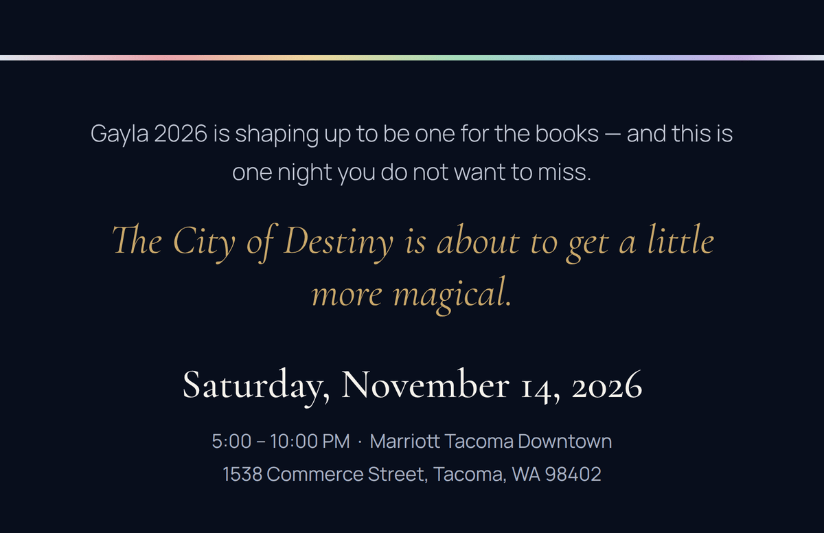 Gayla 2026 is shaping up to be one for the books. Saturday, November 14, 2026, 5:00 to 10:00 PM, Marriott Tacoma Downtown, 1538 Commerce Street, Tacoma, WA 98402.