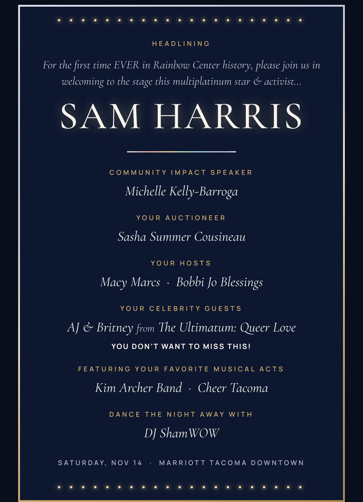 Headlining: multiplatinum star and activist Sam Harris. Community Impact Speaker Michelle Kelly-Barroga. Your auctioneer Sasha Summer Cousineau. Your hosts Macy Marcs and Bobbi Jo Blessings. Your celebrity guests AJ & Britney from The Ultimatum: Queer Love. Featuring Kim Archer Band and Cheer Tacoma. Dance the night away with DJ ShamWOW. Saturday, Nov 14, Marriott Tacoma Downtown.