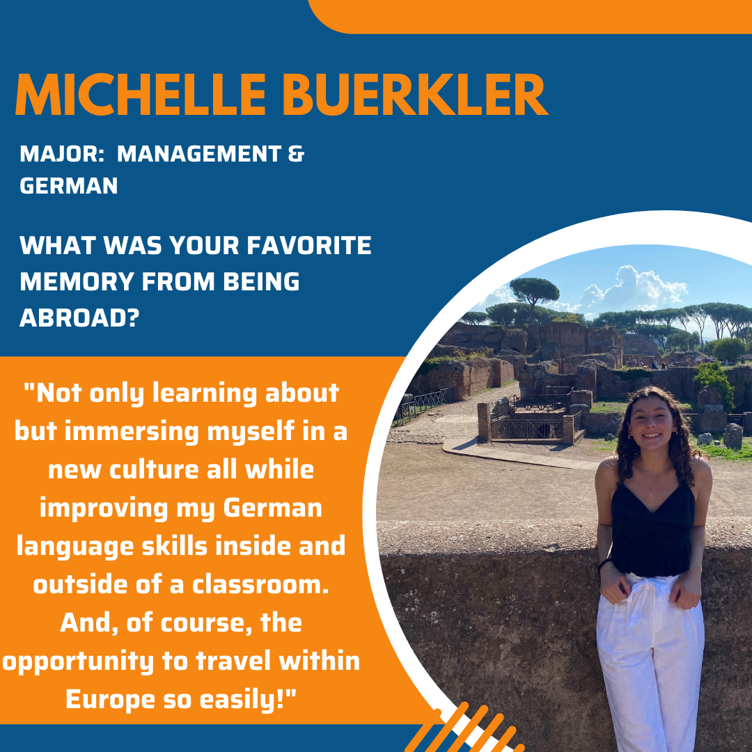 Graphic with top half being blue and bottom half being orange. At the top is the following: Michelle Buerkler, Major: Management & German and a question" What was your favorite memory from being abroad?" In the orange section there is text that says " Not only learning about but immersing myself in a new culture all while improving my German language skills inside and outside of a classroom. And, of course, the opportunity to travel within Europe so easily!" To the right in a circle shape frame is a picture of a young woman with curly brown hair, wearing a black tank top and white trousers. In the background is some old walls with gardens and trees.
