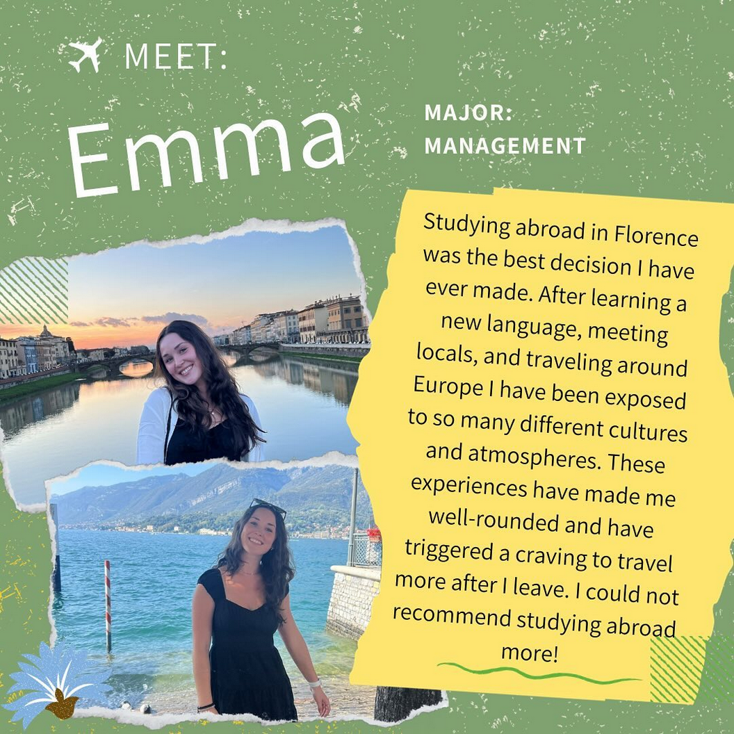 This is a pic with a background that is green with white specks throughout. At the top left corner there is a icon of an airplane and hten to the right is the word Meet: below that is large bold letters is the word Emma. to the right of that iin smaller letters is Major: Management. Towards the bottome left 2/3 part of the page are two pictures of the same girl stacked on top of each other. The top pic is of a young girl with long dark brown wavy hair with her head to the left side and she is looking straight ahead with a smile on her face. Behind her is a calm lake with a bridge and some older buildings in the background. the pic below that is a pic of the same girl with long dark brown hair, her head bent to the right side with a pair of sunglasses on her hear. She is wearing a black ciffed sleeve dress with a white watch on her left arms and a blck band on her right hand. The back ground is the ocean with some hills or mountains in the background. To the right of those pictures, it says Studying abroad in Florence was teh best decision I have ever made. After learning a new language, meeting locals, and traveling around Europe I have been exposed to so many different cultures and atmospheres. These experiences have made me well-rounded and have triggered a craving to travel more after I leave. I could not recommend studying abroad mroe!. The text is in front of a yellow background.
