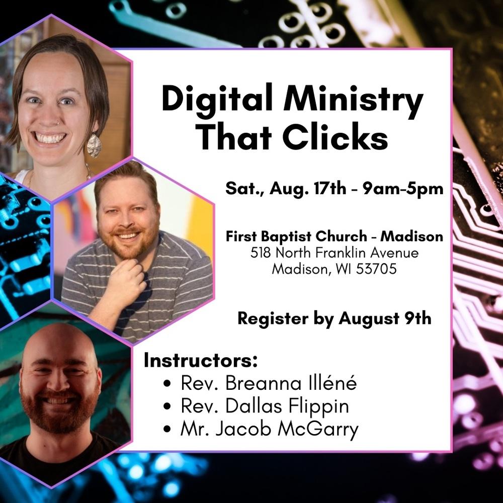 Circuit board background. On the left side of the image, headshots of three people in hexagons. A white square with black text that reads: Digital Ministry That Clicks. Sat. Aug. 17th - 9am-5pm. First Baptist Church - Madison, 518 North Franklin Avenue, Madison, WI 53705. Register by August 9th. Instructors: Rev. Breanna Illéné, Rev. Dallas Flippin, Mr. Jacob McGarry