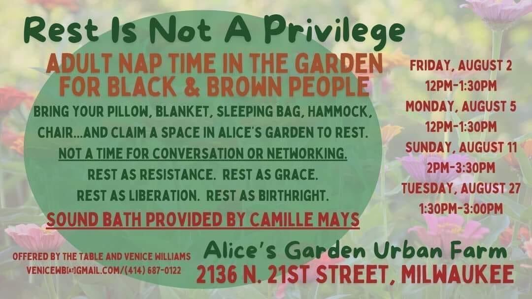 Faded garden background with colorful text reading: Rest Is Not A Privilege, Adult Nap Time in the Garden for Black & Brown People. Bring your pillow, blanket, sleeping bag, hammock, chair ... and claim a space in Alice's Garden to rest. NOT A TIME FOR CONVERSATION OR NETWORKING. Rest as resistance. Rest as grace. Rest as liberation. Rest as birthright. Sound bath provided by Camille Mays. Offered by The Table and Venice Williams. venicewb@gmail.com/414-687-0122. Alice's Garden Urban Farm. 2136 N. 21st Street, Milwaukee. Friday, August 2, 12PM-1:30PM; Monday, August 5, 12PM-1:30PM; Sunday, August 11, 2PM-3:30PM; Tuesday, August 27, 1:30PM-3:00PM.
