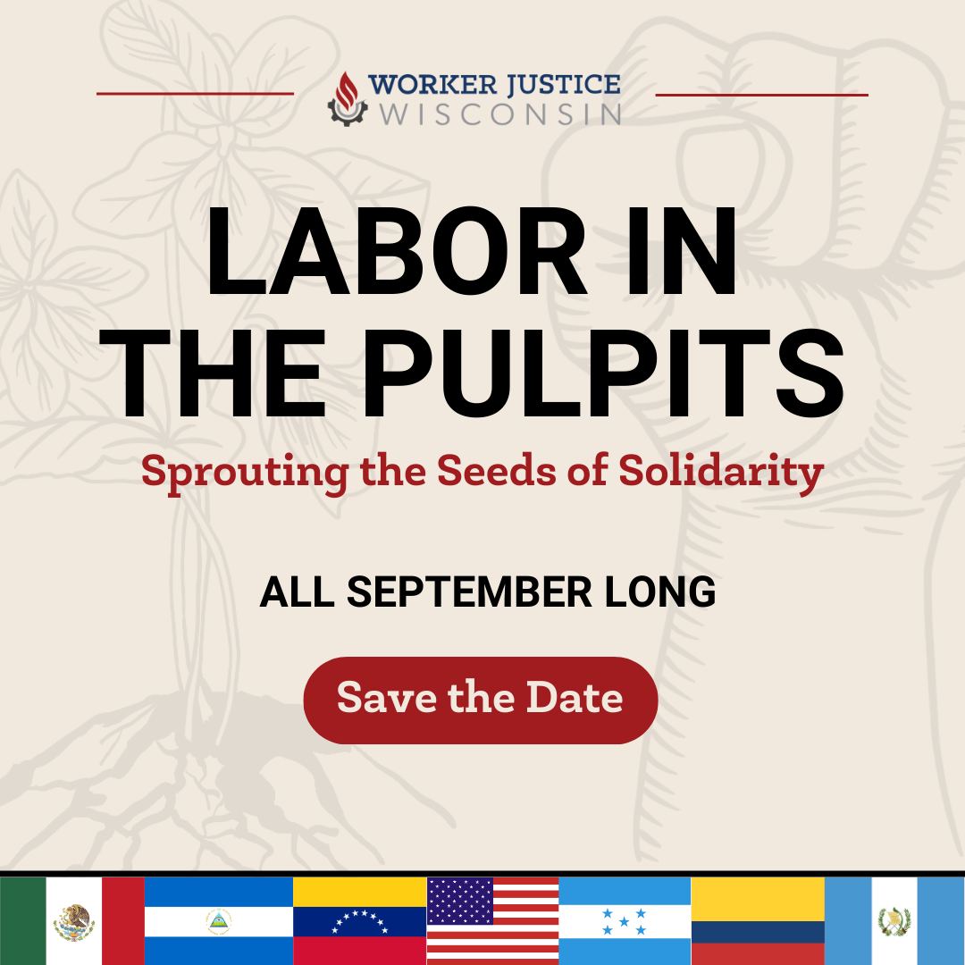 Background image: line drawing of a plant and it's roots, alongside an up-raised fist. Worker Justice Wisconsin logo at the top of the image with thin red, horizontal lines on either side of the logo. Text: Labor in the Pulpits: Sprouting the Seeds of Solidarity. All September Long. Save the Date. The bottom of the image features the flags of Mexico, Nicaragua, Venezuela, the United States of America, Honduras, Colombia, and Guatemala