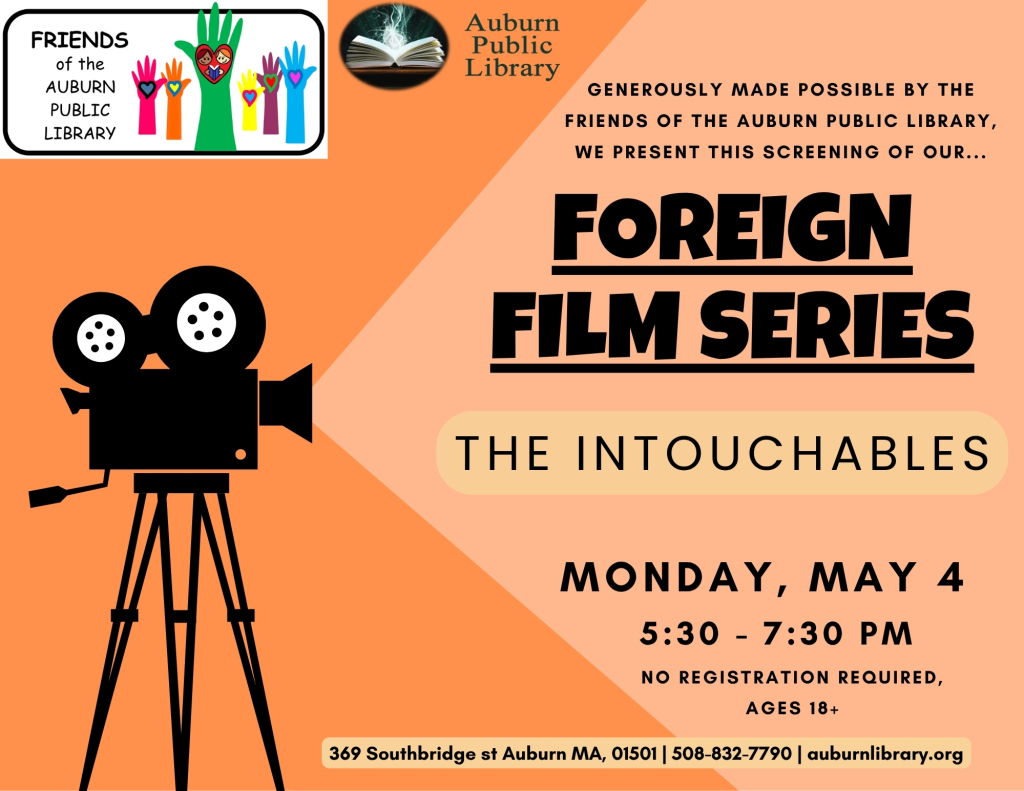 Foreign Film Series The Intouchables Monday, May 4th 5:30—7:30 PM Generously supported by the Friends of the Auburn Public Library.   Join us for a screening of The Intouchables (2012). The film follows an unlikely friendship between a wealthy quadriplegic (François Cluzet) and his caretaker (Omar Sy).  No registration is required, ages 18+. 