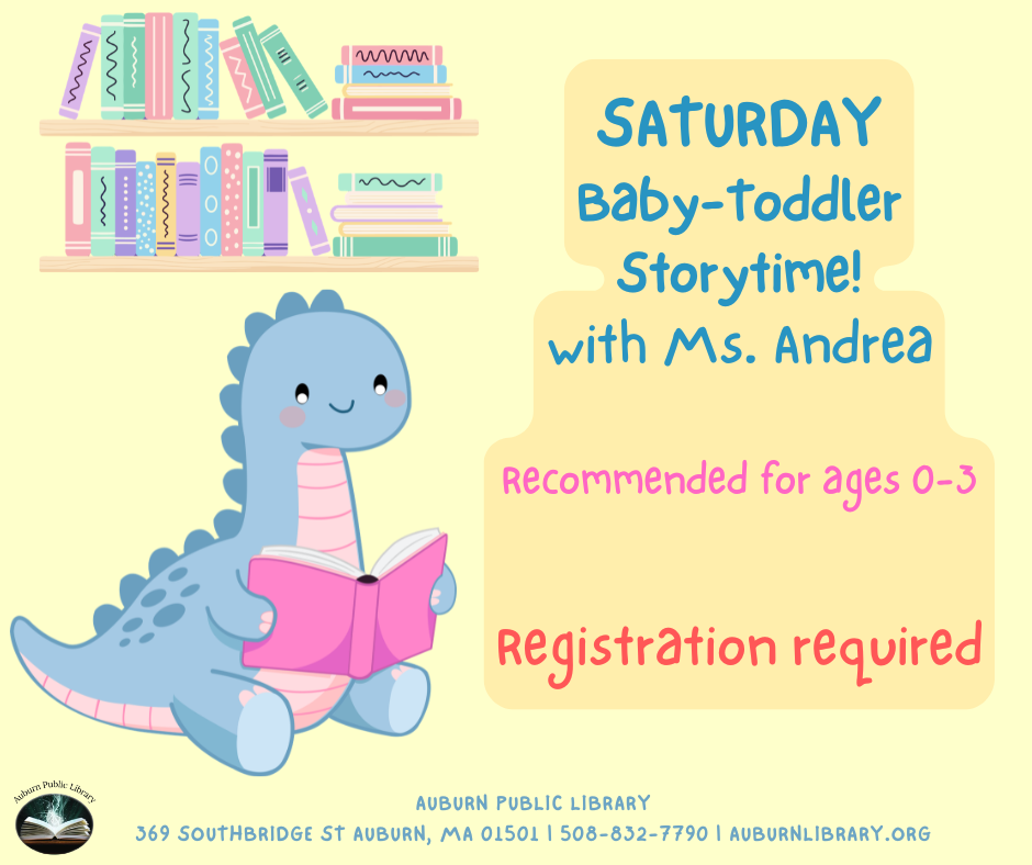 Baby-Toddler Storytime with Miss Andrea Saturday, April 25th 10:00—10:45 AM Join us for 15-20 minutes of free play and social time followed by songs, a short story....and bubbles! Recommended for ages 0-3.