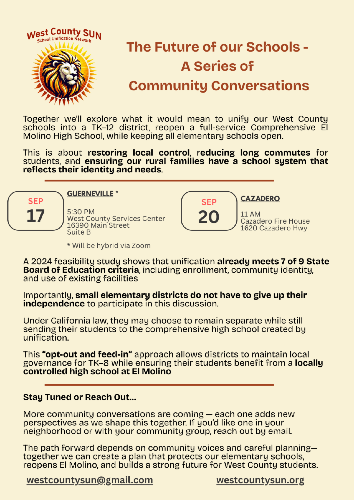 lyer from West County SUN School Unification Network titled The Future of our Schools A Series of Community Conversations The flyer invites the community to explore unifying West County schools into a TK 12 district reopening El Molino High School and keeping elementary schools open Goals include restoring local control reducing long commutes for students and ensuring rural families have a school system that reflects their identity and needs  Event details September 17 Guerneville at 530 PM West County Services Center 16390 Main Street Suite B hybrid via Zoom September 20 Cazadero at 11 AM Cazadero Fire House 1620 Cazadero Hwy  The flyer highlights a 2024 feasibility study showing that unification already meets 7 of 9 State Board of Education criteria Small elementary districts do not have to give up independence to participate They may remain separate while still sending students to the new comprehensive high school created by unification The opt out and feed in approach allows districts to maintain local governance for TK 8 while students benefit from a locally controlled high school at El Molino  Closing message More community conversations are coming and neighbors or groups are encouraged to request one by email Contact westcountysun at gmail dot com or visit westcountysun dot org The flyer features a lion logo with a sunburst and uses red and brown accent colors