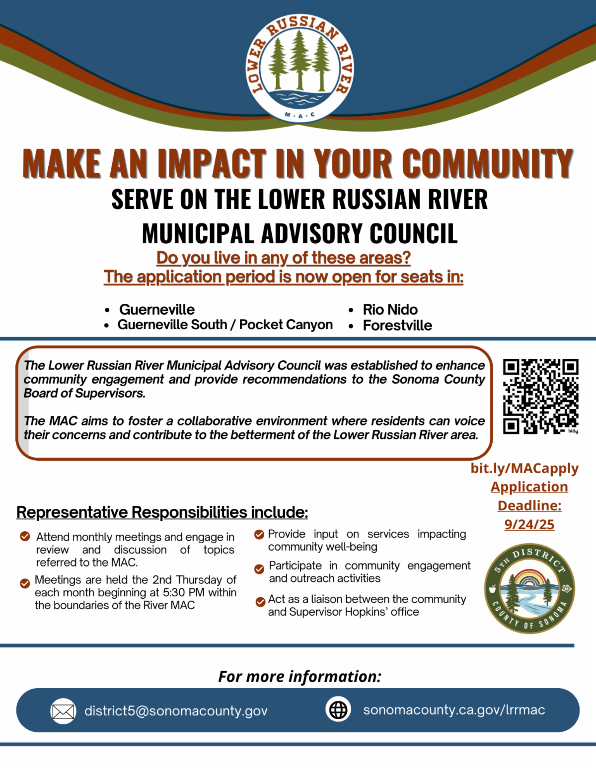 Flyer titled Make an Impact in Your Community Serve on the Lower Russian River Municipal Advisory Council The flyer asks Do you live in Guerneville Guerneville South Pocket Canyon Rio Nido or Forestville The application period is open for seats with a deadline of September 24 2025 The council enhances community engagement and provides recommendations to the Sonoma County Board of Supervisors It fosters collaboration where residents can voice concerns and contribute to improving the Lower Russian River area  Representative responsibilities include attending monthly meetings held on the second Thursday at 530 PM providing input on services impacting community well being participating in engagement and outreach activities and serving as a liaison between the community and Supervisor Hopkins office  The flyer provides a QR code and a link bit dot ly slash MACapply for applications Contact information district5 at sonoma county dot gov and website sonoma county dot ca dot gov slash lrrmac Logos include the Lower Russian River MAC logo and Sonoma County Fifth District logo with rainbow and river illustration