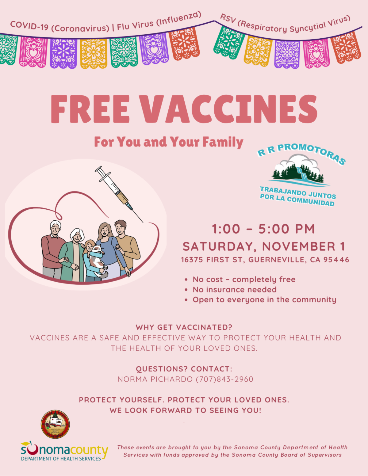 free vaccine event flyer with pink background and colorful papel picado banners at the top that say covid 19 coronavirus flu virus influenza and rsv respiratory syncytial virus large text in the center reads free vaccines for you and your family below is an illustration of a diverse family with an elderly couple two adults a baby and a syringe with a heart outline event details saturday november 1 from 1 to 5 pm at 16375 first street guerneville california 95446 no cost completely free no insurance needed open to everyone in the community text reads why get vaccinated vaccines are a safe and effective way to protect your health and the health of your loved ones contact norma pichardo at 707 843 2960 bottom text says protect yourself protect your loved ones we look forward to seeing you logos at the bottom include the sonoma county department of health services and rr promotoras trabajando juntos por la comunidad note at bottom says these events are brought to you by the sonoma county department of health services with funds approved by the sonoma county board of supervisors