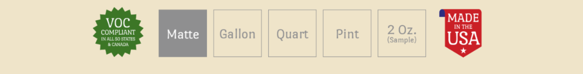 VOC Compliant in all 50 States and Canada. Made in the USA. Available in Gallon, Quart, Pint and 2 Oz. Matte sheen.