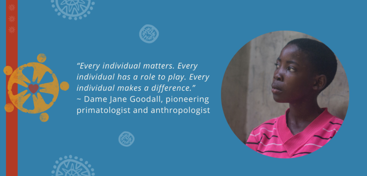 “Every individual matters. Every individual has a role to play. Every individual makes a difference.”  
~ Dame Jane Goodall, pioneering primatologist and anthropologist 