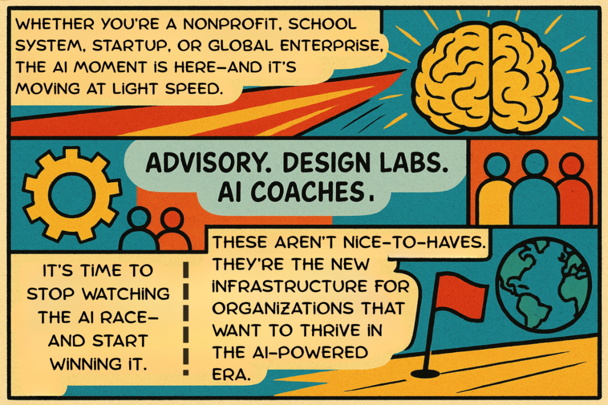 Whether you’re a nonprofit, school system, startup, or global enterprise, the AI moment is here—and it’s moving at light speed. Advisory. Design Labs. AI Coaches. These aren’t nice-to-haves. They’re the new infrastructure for organizations that want to thrive in the AI-powered era. It’s time to stop watching the AI race—and start winning it.