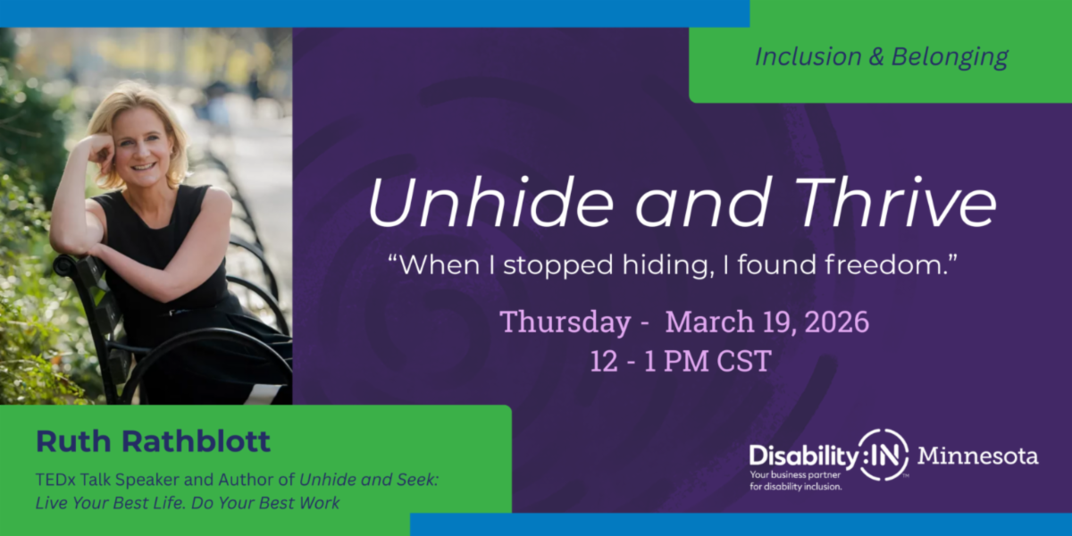 Photo of Ruth Rathblott appears in the upper right corner with text underneath that reads TEDx Talk Speaker and author of the book Unhide and Seek Live Your Best Life Do your Best Work. To the right the DisabilityIN Minnesota logo appears with white text on a purple background below it that reads Unhide and Seek, 'When I stopped hiding I found freedom' Thursday, March 19th 12-1 Central.