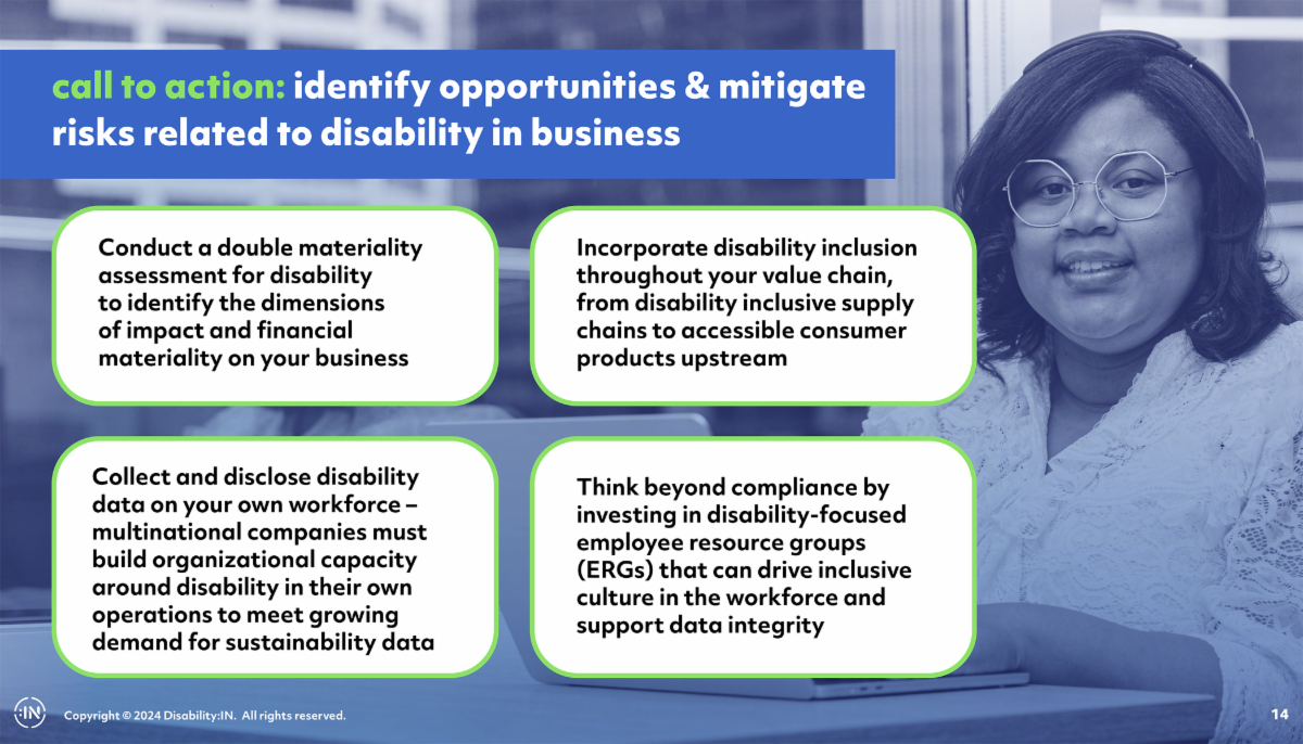 Identifying opportunities and mitigate risks related to disability in business. Conduct a double materiality assessment. Collect and disclose disability data on your own workforce. Incorporate disability inclusion in supply chains. Think beyond compliance.