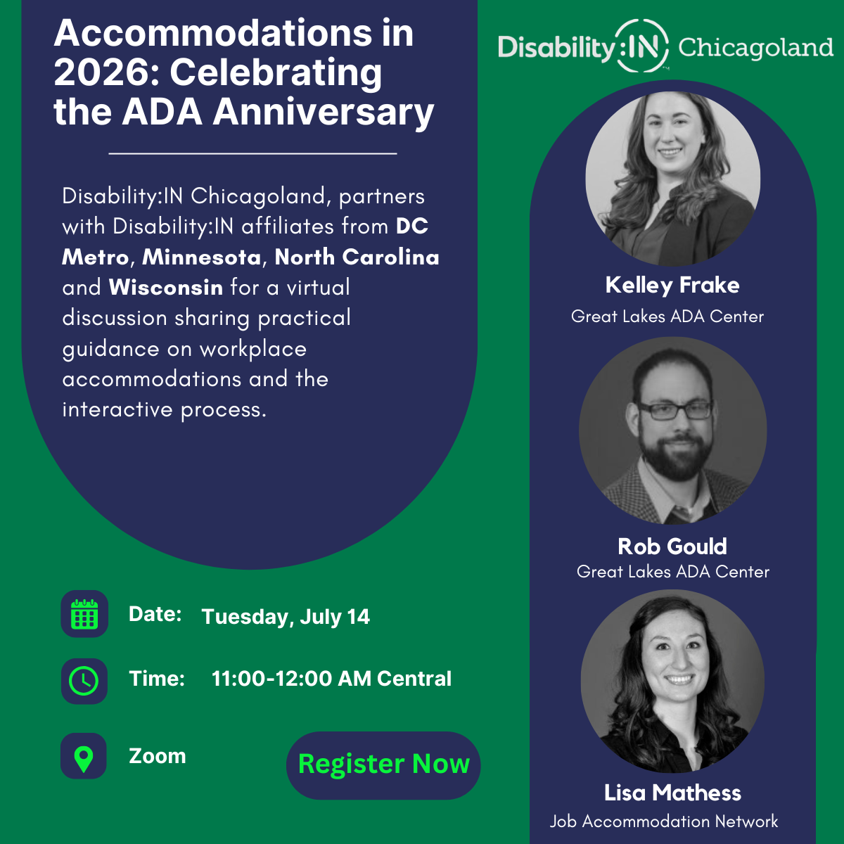 Green and navy background with white text that reads, Accommodations in 2026: Celebrating the ADA Anniversary. Disability:IN Chicagoland partners with the Disability:IN affiliates from DC Metro, Minnesota, North Carolina and Wisconsin for a virtual discussion sharing practical guidance on workplace accommodations and the interactive process. Date: Tuesday, July 14; Time: 11:00-12:00 Central; Zoom – Register Now! On the right side of the image the Disability:IN Chicagoland logo appears in white at the top with head shots for Kelley Frake, Great Lakes ADA Center, Rob Gould, Great Lakes ADA Center; and Lisa Mathess, Job Accommodation Network, appearing below. 