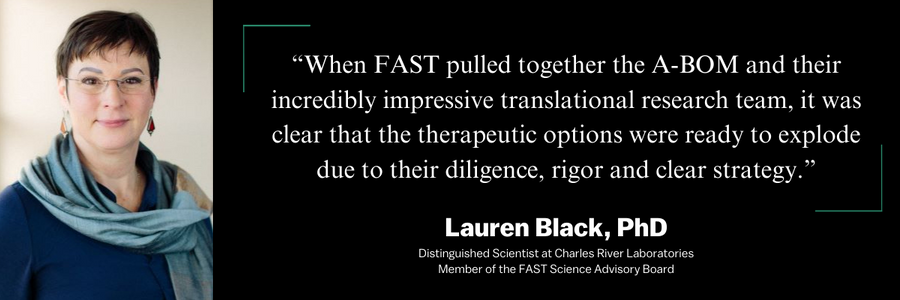 Lauren Black, PhD: When FAST pulled together the A-BOM and their incredibly impressive translational research team, it was clear that the therapeutic options were ready to explode due to their diligence, rigor and clear strategy.