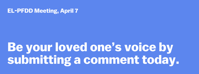 EL-PFDD Meeting, April 7: Be your loved one's voice by submitting a comment today. 