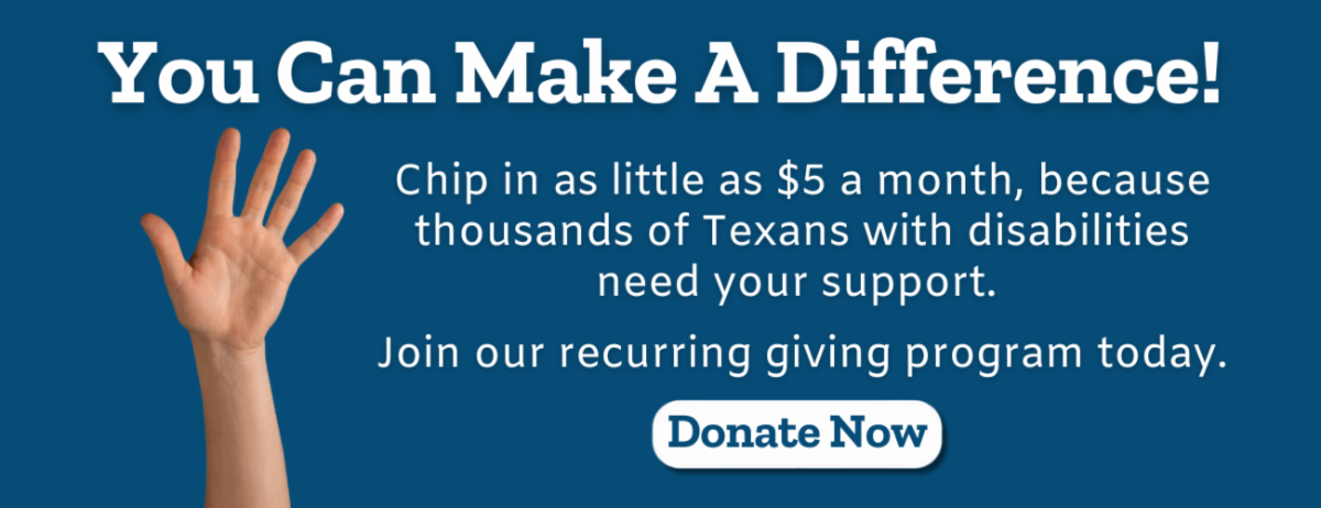 A hand in the air. You Can Make A Difference! Chip in as little as $5 a month because thousands of Texans with disabilities need your support. Donate now.