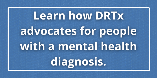 Learn how DRTx advocates for people with a mental health diagnosis.
