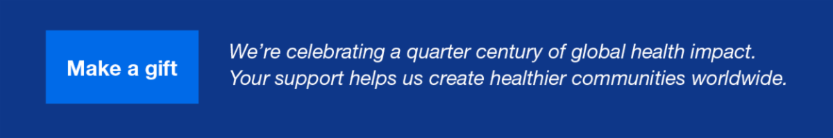 Make a gift: We're celebrating a quarter century of global health impact. Your support helps us create healthier communities worldwide.
