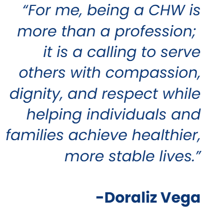 âFor me, being a CHW is more than a profession;
it is a calling to serve others with compassion, dignity, and respect while helping individuals and families achieve healthier, more stable lives.â
-Doraliz Vega