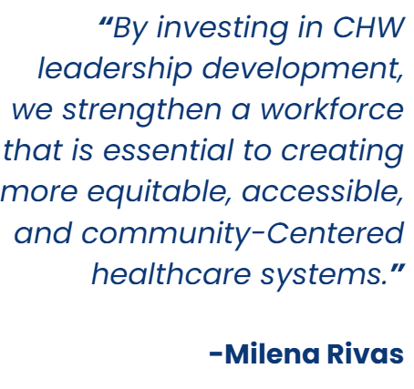 âBy investing in CHW leadership development, we strengthen a workforce that is essential to creating more equitable, accessible, and community-Centered healthcare systems.â
-Milena Rivas