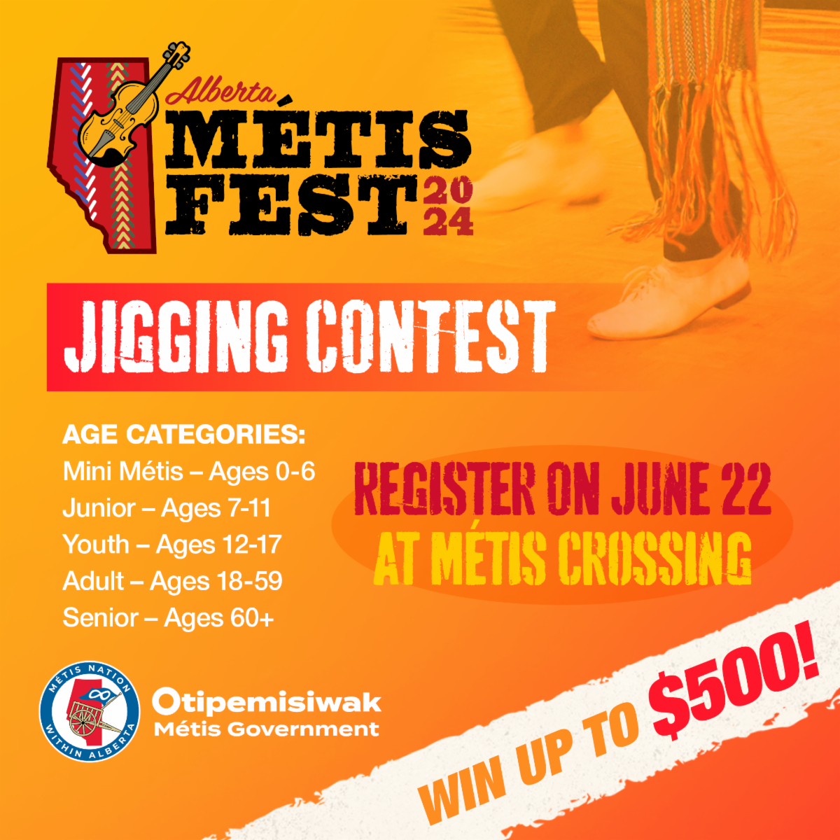 Alberta Metis Fest, 2024. Jigging Contest. Register on June 22 at Metis Crossing! Age categories: Mini Metis - Ages 0-6, Junior - Ages 7 - 11, Youth - Ages 12- 17, Adult - Ages 18 - 59, Senior - Ages 60+. Win up to $500