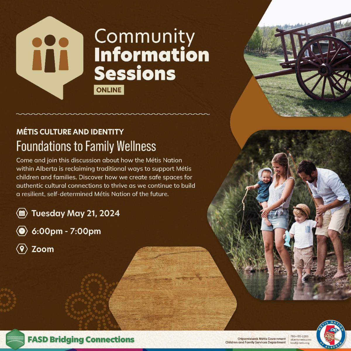 Community Information Sessions, Online. Metis Culture and Identity. Foundations to Family Wellness. Come and join this discussion about how the Metis Nation within Alberta is reclaiming traditional ways to support Metis children and families. Discover how we create safe spaces for authentic cultural connections to thrive as we continue to build a resilient, self-determined Metis Nation of the future. Tuesday, May 21, 2024. 6 - 7 pm. Zoom.  