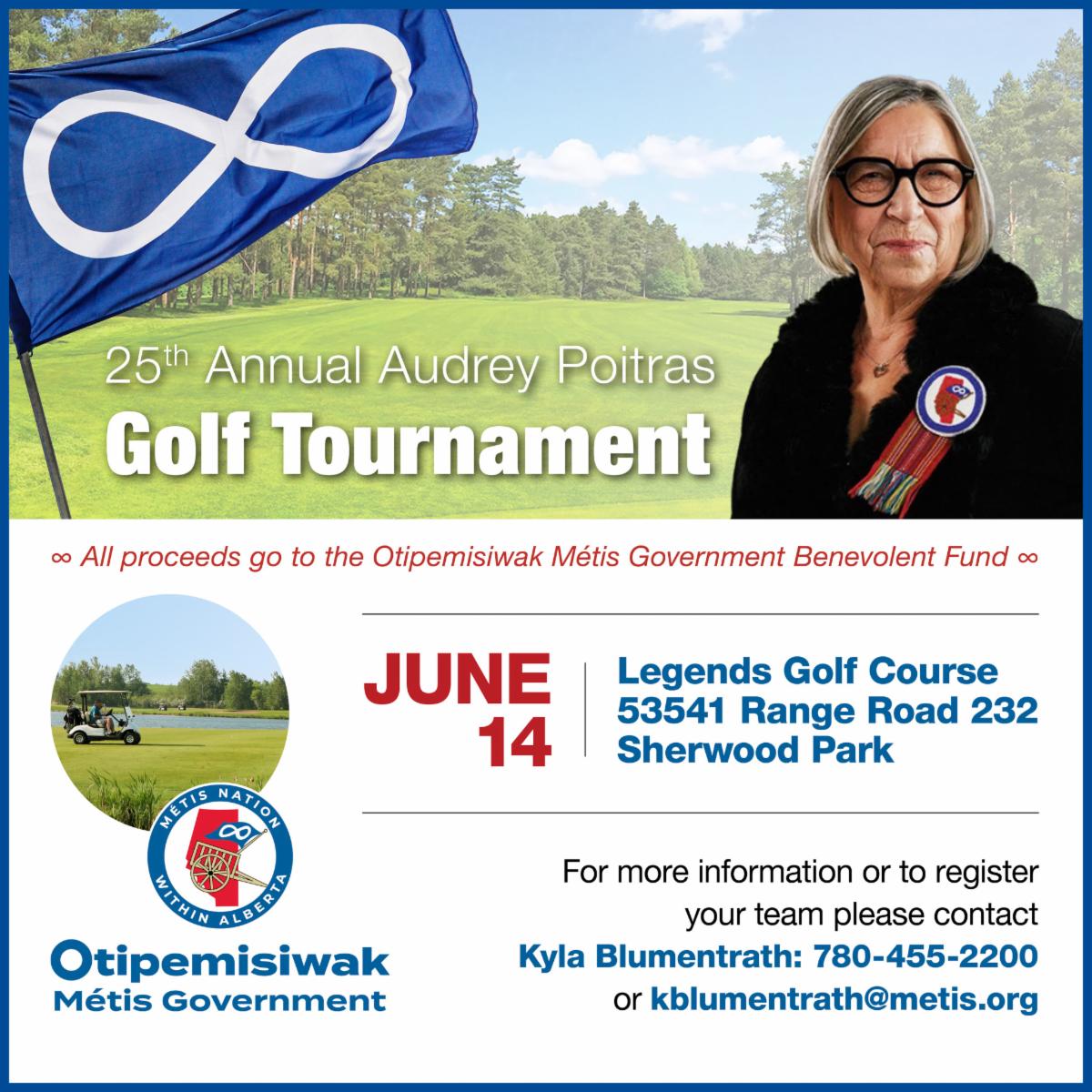25th Annual Audrey Poitras Golf Tournament. All proceeds go to the Otipemisiwak Metis Government Benevolent Fund. June 14, Legends Golf Course 53541 Range Road 232 Sherwood Park. For more information or to register your team, please contact Kyla Blumentrath at 780-455-2200 or kblumentrath@metis.org