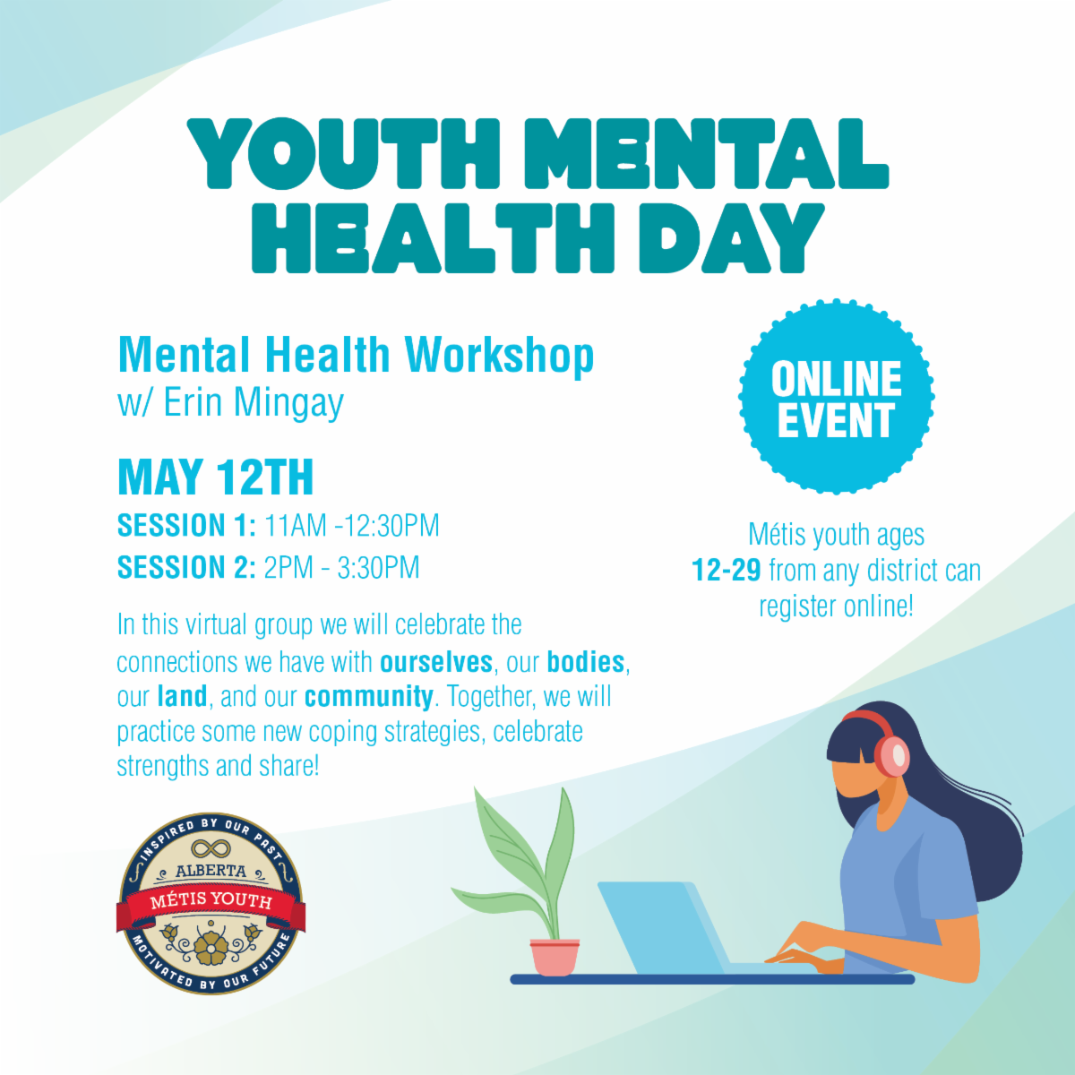 Youth Mental Health Day. Mental Health Workshop with Erin Mingay. May 12th, Session 1: 11 am - 12:30 pm. Session 2: 2 pm - 3:30 pm. Online Event. Metis youth ages 12 - 29 from any district can register online. In this virtual group we will celebrate the connections we have with ourselves, our bodies, our land, and our community. Together, we will practice some new coping strategies, celebrate strengths, and share! 