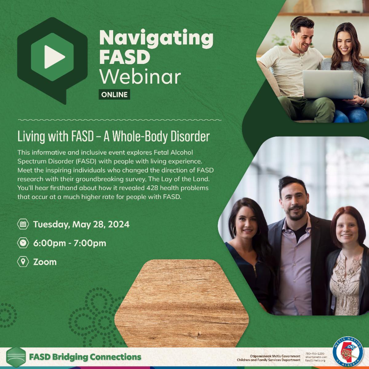 Navigating FASD Webinar, Online. Living with FASD - A whole body disorder. This informative and inclusive event explores Fetal Alcohol Spectrum Disorder (FASD) with people with living experience. Meet the inspiring individuals who changed the direction of FASD research with their groundbreaking survey. The Lay of the Land. You'll hear firsthand about how it revealed 428 health problems that occur at a much higher rate for people with FASD. Tuesday, May 28, 2024, 6 - 7 pm, Zoom. 