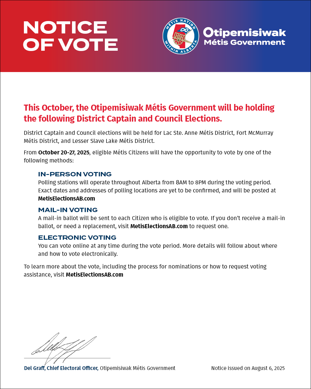 Click to Open link. This October the Otipemisiwak Métis Government will be holding the following District Captain and Council Elections. District Captain and Council elections will be held for Lac Ste. Anne Métis District Fort McMurray Métis District and Lesser Slave Lake Métis District. From October 20 to 27 2025 eligible Métis Citizens will have the opportunity to vote by one of the following methods IN-PERSON VOTING Polling stations will operate throughout Alberta from 8AM to 8PM during the voting period. Exact dates and addresses of polling locations are yet to be confirmed and will be posted at MetisElectionsAB.com MAIL-IN VOTING A mail-in ballot will be sent to each Citizen who is eligible to vote. If you don’t receive a mail-in ballot or need a replacement visit MetisElectionsAB.com to request one. ELECTRONIC VOTING You can vote online at any time during the vote period. More details will follow about where and how to vote electronically. To learn more about the vote including the process for nominations or how to request voting assistance visit MetisElectionsAB.com
