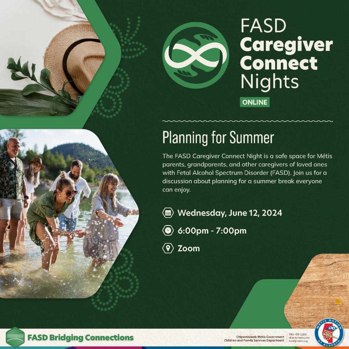 FASD Caregiver Connect Nights - Online. Planning for summer. The FASD Caregiver Connect Night is a safe space for Metis parents, grandparents, and other caregivers of loved ones with Fetal Alcohol Spectrum Disorder (FASD). Join us for a discussion about planning for a summer break everyone can enjoy. Wednesday, June 12, 2024. 6 - 7 pm, Zoom. 