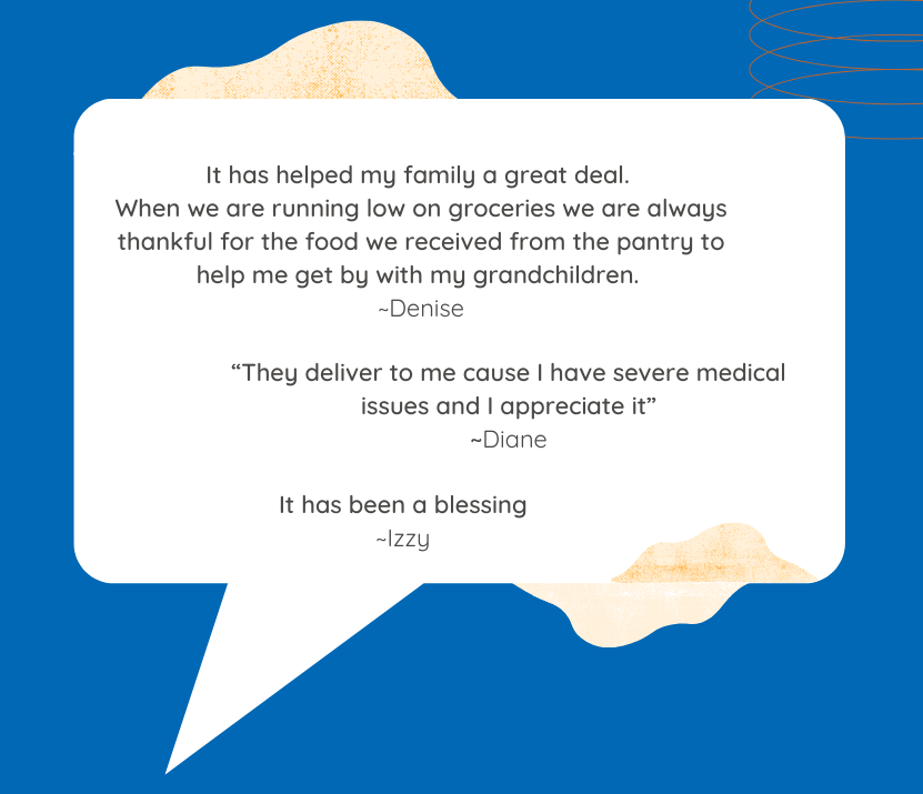 Quotes that say It has helped my family a great deal. When we are running low on groceries we are always thankful for the food we received from the pantry to help me get by with my grandchildren. And It has been a blessing.