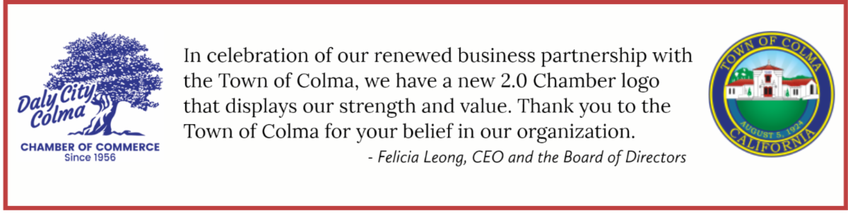 In celebration of our renewed business partnership with the Town of Colma. -  Felicia Leong, CEO and the Board of Directors.a, we have a new 2.0 Chamber logo that displays our strengths and value.  Thank you to the Town of Colma for your belief in our organization. 