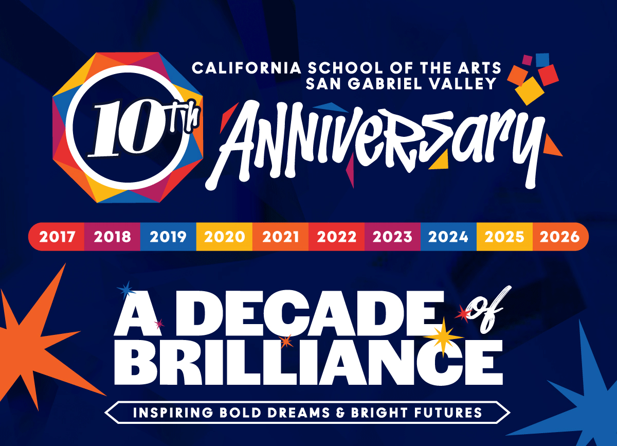 A Decade of Brilliance Inspiring Bold Dreams & Bright Futures  It is with great pleasure that we officially announce the upcoming 10th Anniversary of California School of the Arts – San Gabriel Valley (CSArts-SGV), which will be celebrated throughout the 2026-2027 school year!  Since opening its doors in 2017, CSArts-SGV has inspired bold dreams and bright futures for thousands of passionate young artists. Through its transformative arts and academic program, the school has cultivated a creative, nurturing environment where students feel seen, supported, and empowered to thrive both inside and outside the classroom.  As we approach this milestone anniversary, we are proud to reflect on a decade of brilliance – from extraordinary student achievements and artistic excellence to the strong, vibrant community that continues to make CSArts-SGV so special.  We hope you will join us throughout the 2026-2027 school year as we celebrate the school’s first 10 years and look ahead to an even brighter future together.  —-------------  SAVE THE DATE 10th Anniversary Special Events  Fall Festival October 3, 2026  All-School Musical February 2027  Gala March 20, 2027  Season Finale April 25, 2027  Graduation June 4, 2027  Please mark your calendars and stay tuned for more information on each of these exciting anniversary celebrations!  —-------------  This milestone anniversary would not be possible without the support and dedication that have sustained CSArts-SGV since the very beginning. We are deeply grateful to our entire community for championing the school’s mission and supporting the talented students we serve.  Thank you for being part of our first decade of brilliance. We look forward to celebrating with you throughout this special anniversary year!