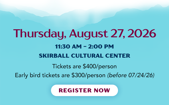 Thursday, August 27, 2026 - 11:30 am - 2:00 pm atSKIRBALL CULTURAL CENTER - Tickets are $400/person Early bird tickets are $300/person (before 07/24/26)