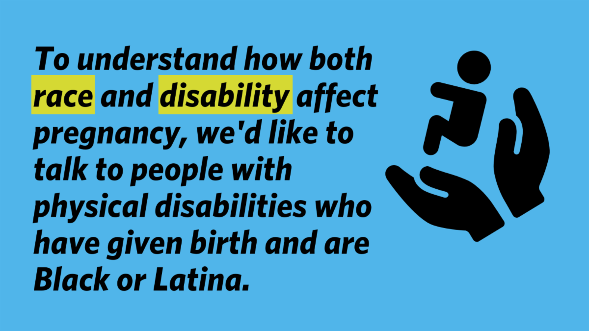 To understand how both race and disability affect pregnancy, we'd like to talk to people with physical disabilities who have given birth and are Black or Latina.