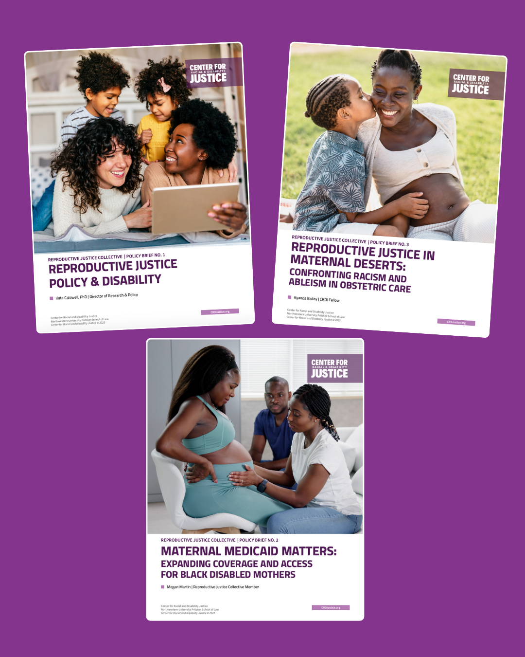 The image features three policy brief covers from the Center for Justice’s Reproductive Justice Collective, all displayed against a purple background.  The title of Policy Brief No.1 on the top left is Reproductive Justice Policy & Disability, written by Kate Caldwell, PhD. It features an image of a family scene with two smiling adult and two children interacting in a cozy home setting.  Brief No.2 on the bottom center brief is titled Maternal Medicaid Matters: Expanding Coverage and Access for Black Disabled Mothers, authored by Megan Martin. The image depicts a Black pregnant woman receiving care and support from two individuals.  The title of Policy Brief no. 2 on the top right is Reproductive Justice in Maternal Deserts: Confronting Racism and Ableism in Obstetric Care, written by Kyanda Bailey. The cover shows a tender moment between a mother and her child, with the child gently kissing the mother’s cheek.  Each brief carries the CRDJ logo in the top right corner.