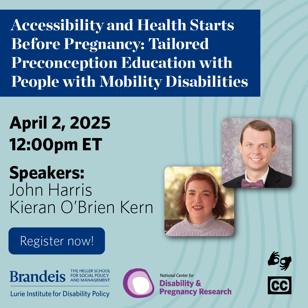  Promotional flyer for the webinar "Accessibility and Health Starts Before Pregnancy: Tailored Preconception Education with People with Mobility Disabilities" on April 2, 2025, at 12:00 PM ET. Speakers are John Harris and Kieran O’Brien Kern, with their photos shown. A "Register now!" button is included. Logos for Brandeis University, the Lurie Institute for Disability Policy, and the National Center for Disability & Pregnancy Research appear over a wave-patterned background, along with accessibility icons to show that we will be providing ASL and Zoom automated captions.