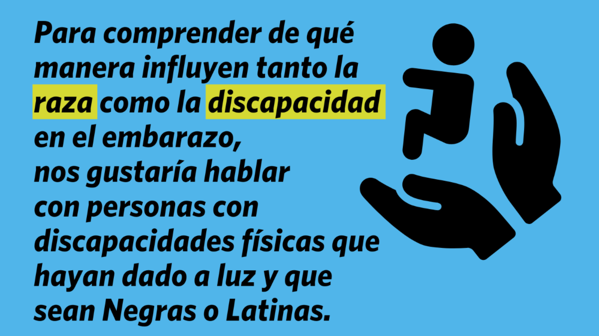 Para comprender de qué manera influyen tanto la raza como la discapacidad en el embarazo, nos gustaría hablar con personas con discapacidades físicas que hayan dado a luz y que sean Negras o Latinas.