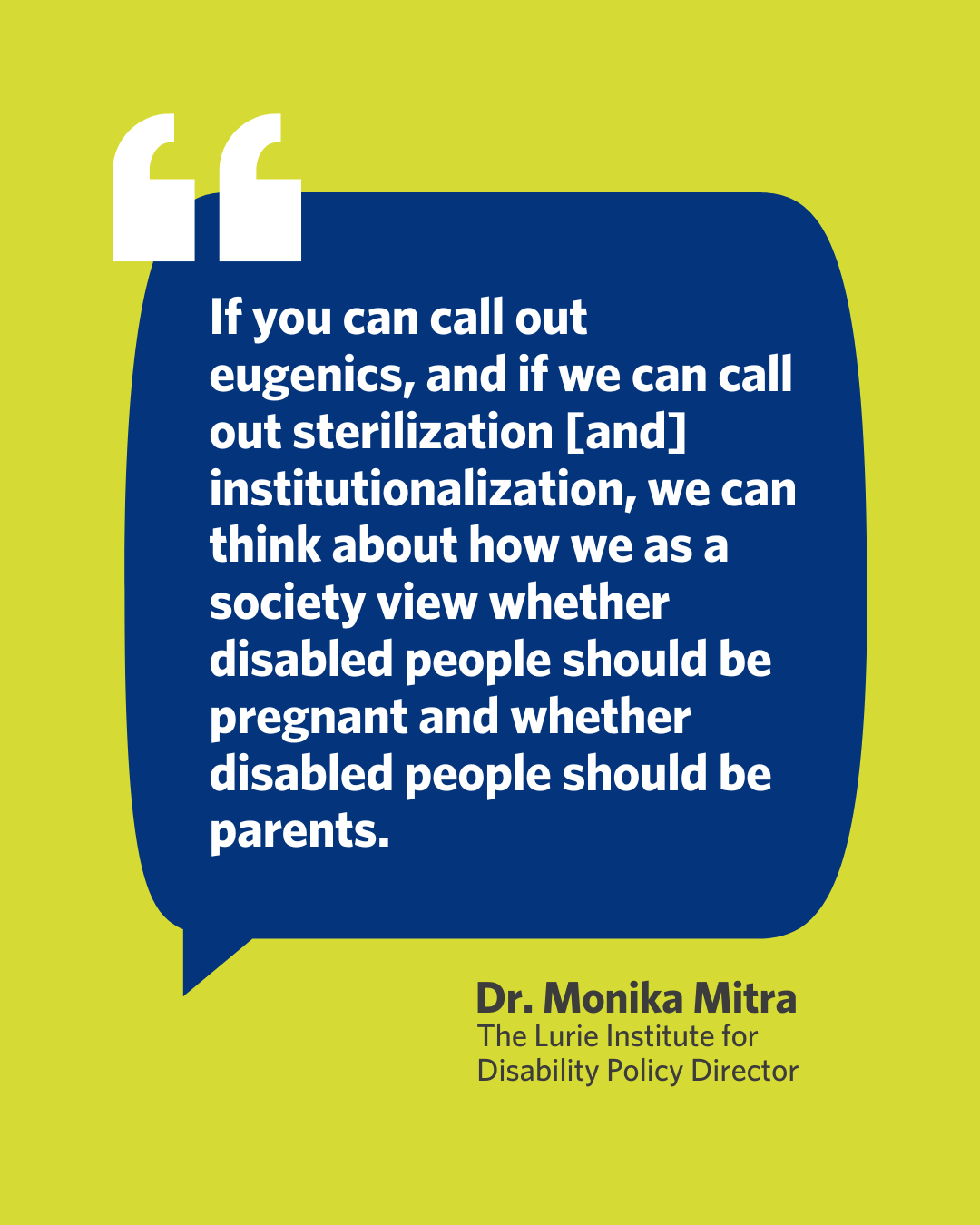  A speech bubble with a quote by Dr. Monika Mitra, The Lurie Institute for Disability Policy Director. "If you can call out eugenics, and if we can call out sterilization [and] institutionalization, we can think about how we as a society view whether disabled people should be pregnant and whether disabled people should be parents".