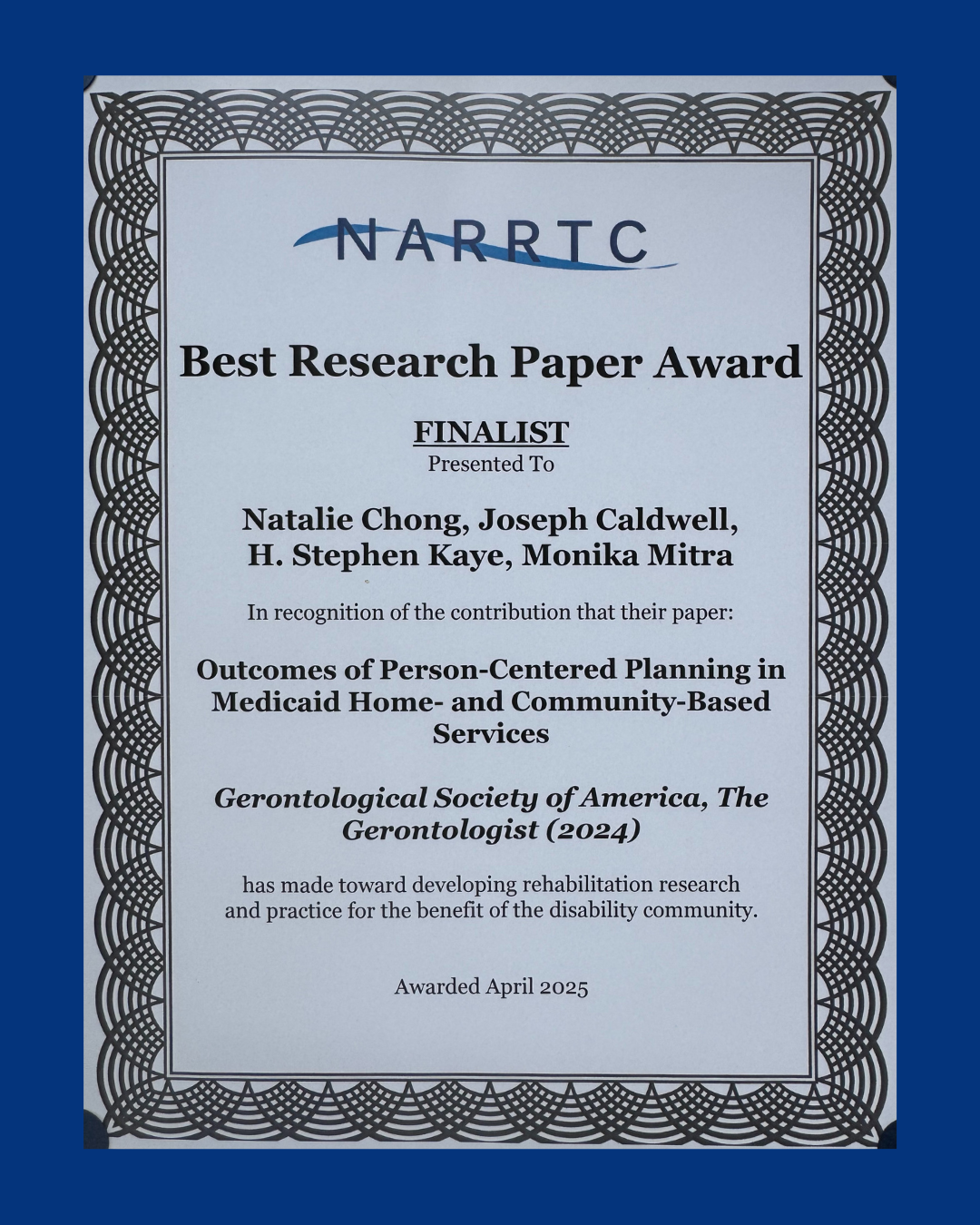  Certificate with the NARRTC logo at the top, titled "Best Research Paper Award." It recognizes Natalie Chong, Joseph Caldwell, H. Stephen Kaye, and Monika Mitra as finalists for their paper titled "Outcomes of Person-Centered Planning in Medicaid Home- and Community-Based Services," published in the Gerontologist (2024) by the Gerontological Society of America. The certificate acknowledges the paper's contribution to developing rehabilitation research and practice for the benefit of the disability community. "Awarded April 2025". The certificate has a decorative black border and is set against a blue background.