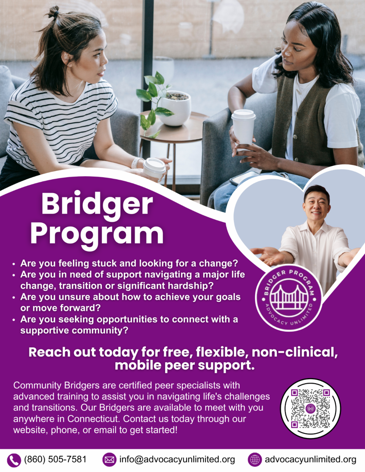 Bridger Program: We're Here To Support You! Are you experiencing a major life change, transition or significant hardship? Looking for opportunities to connect with your community? Consider the Bridger Program. We provide flexible, non-clinical, informed support to adults who have been affected by psychiatry, trauma, or addiction. If you want to make a change in your life, regardless of personal circumstance, reach out to us. Contact Us: 860-505-7581 | info@AdvocacyUnlimited.org  www.Advocacyunlimited.org