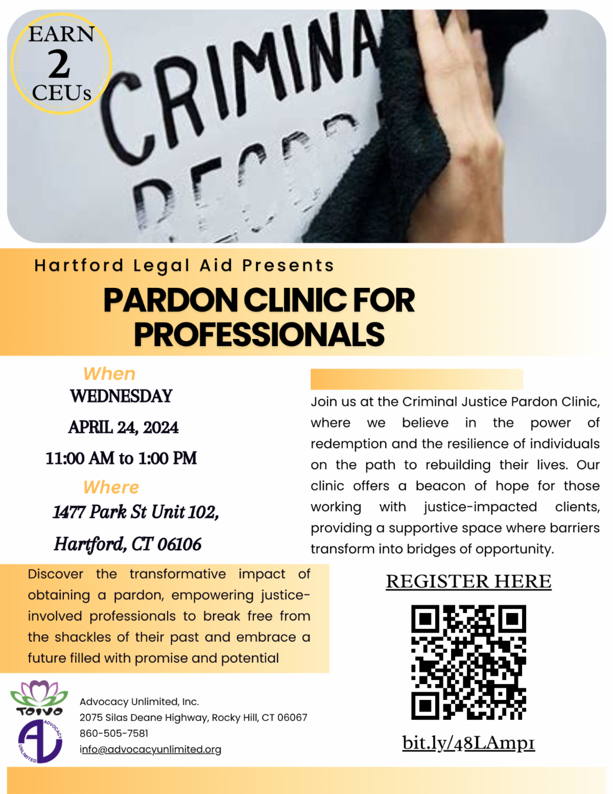  Join us at the Criminal Justice Pardon Clinic, where we believe in the power of redemption and the resilience of individuals on the path to rebuilding their lives. Our clinic offers a beacon of hope for those working with justice-impacted clients, providing a supportive space where barriers transform into bridges of opportunity. Pardon Clinic for professionals Hartford Legal Aid Presents Discover the transformative impact of obtaining a pardon, empowering justice-involved professionals to break free from the shackles of their past and embrace a future filled with promise and potential WEDNESDAY   APRIL 24, 2024 11:00 AM to 1:00 PM 1477 Park St Unit 102, Hartford, CT 06106 When Where Advocacy Unlimited, Inc. 2075 Silas Deane Highway, Rocky Hill, CT 06067 860-505-7581 info@advocacyunlimited.org EARN  CEUs 2 REGISTER HERE bit.ly/48LAmp1