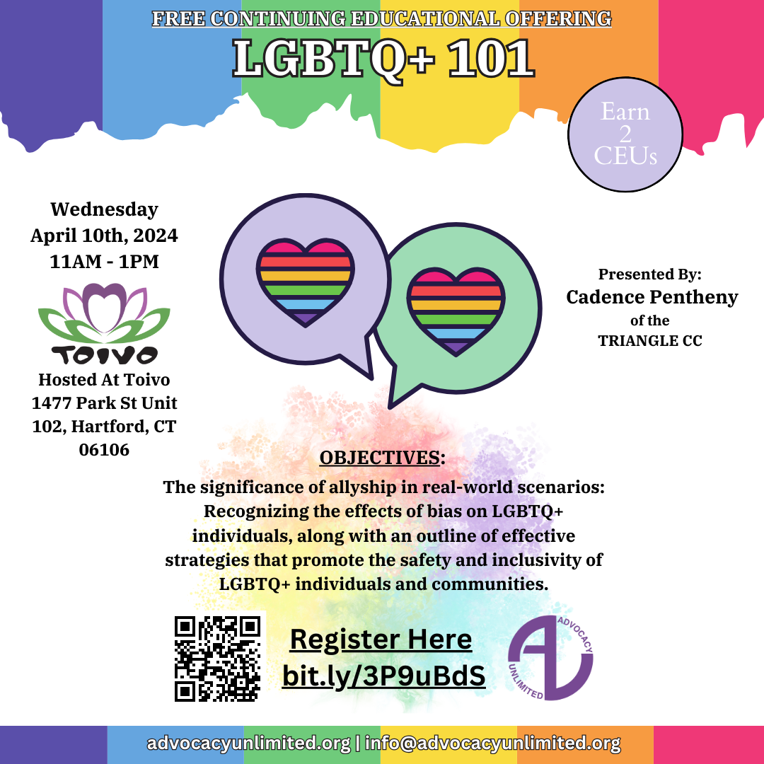 Free Continuing Educational Offering: LGBTQ+ 101 Presented By Cadence Pentheny of the Triangle CC. The significance of allyship in real-world scenarios: recognizing the effects of bias on LGBTQ+ individuals, along with an outline of effective strategies that promote the safety and inclusivity of LGBTQ+ individuals and communities. Held at Toivo 1477 Park St Unit 102, Hartford, CT 06106. Wednesday April 10th, 2024 from 11am to 1pm Register Here: bit.ly/3P9uBds | advocacyunlimited.org | info@advocacyunlimited.org