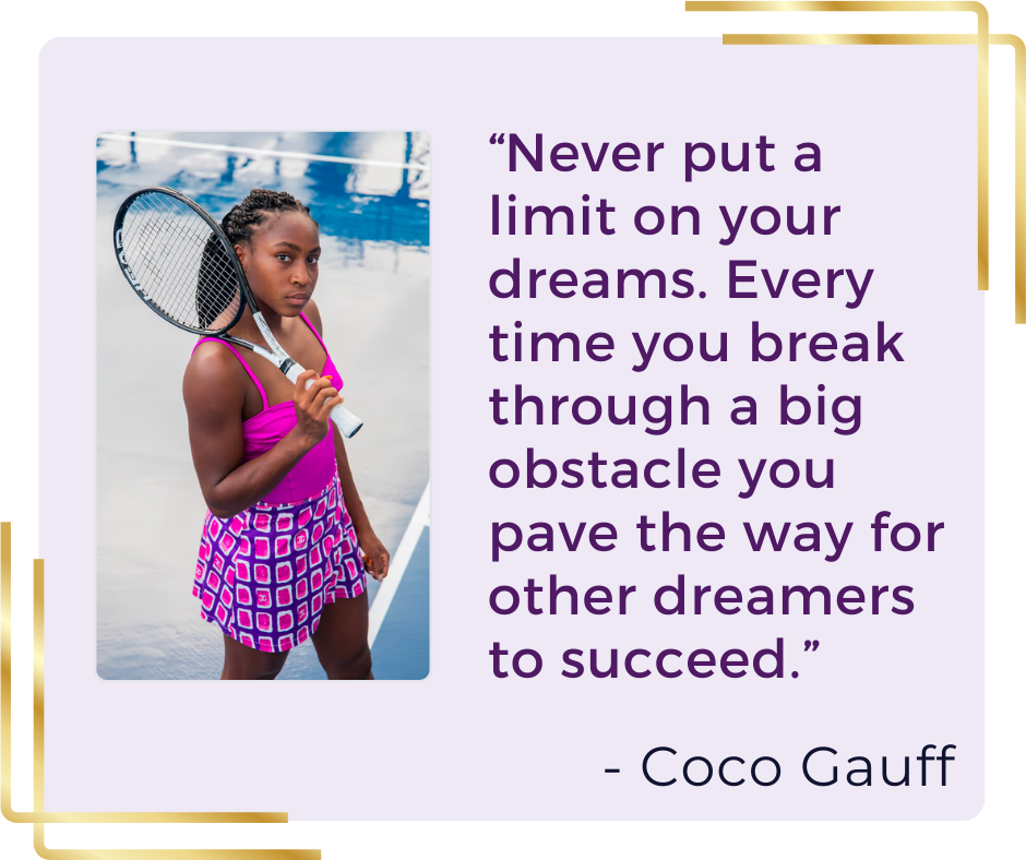 “Never put a limit on your dreams. Every time you break through a big obstacle you pave the way for other dreamers to succeed.” - Coco Gauff