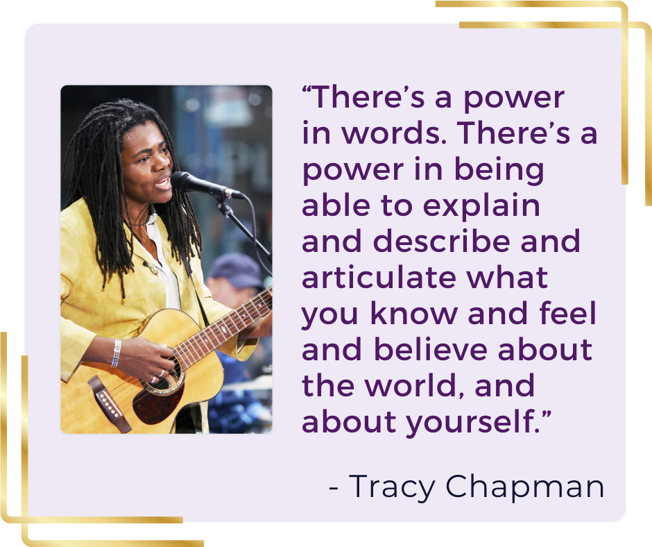 “There’s a power in words. There’s a power in being able to explain and describe and articulate what you know and feel and believe about the world, and about yourself.” - Tracy Chapman