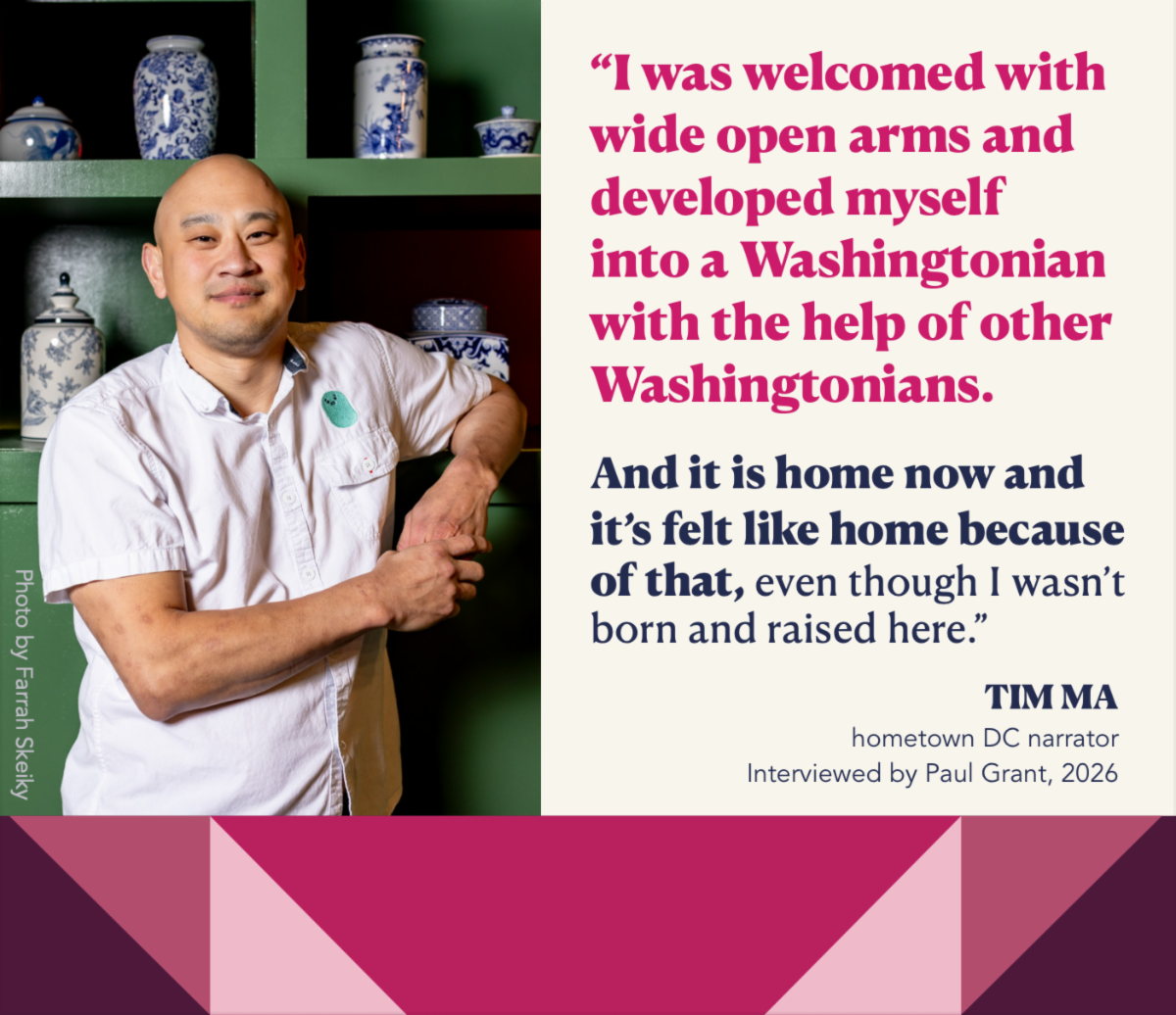 Portrait of hometown DC narrator, Tim Ma next to a quote from his oral history interview with Paul Grant: "I was welcomed with wide open arms and developed myself into a Washingtonian with the help of other Washingtonians. And it is home now and it's felt like home because of that, even though I wasn't born and raised here."
