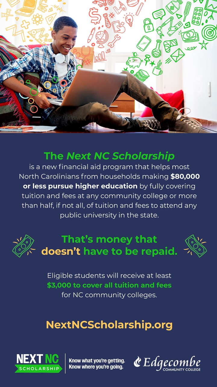 The Next NC Scholarship is a new financial aid program that helps most North Carolinians from households making $80,000 or less pursue higher education by fully covering tuition and fees at any community college or more than half, if not all, of tuition and fees to attend any public university in the state. That's money that doesn't have to be repaid. Eligible students will receive at least $3,000 to cover al. tuition and fees for NC community colleges. NextNCScholarship.org. NextNC Scholarship: Know what you're getting. Know where you're going. Edgecombe Community College.