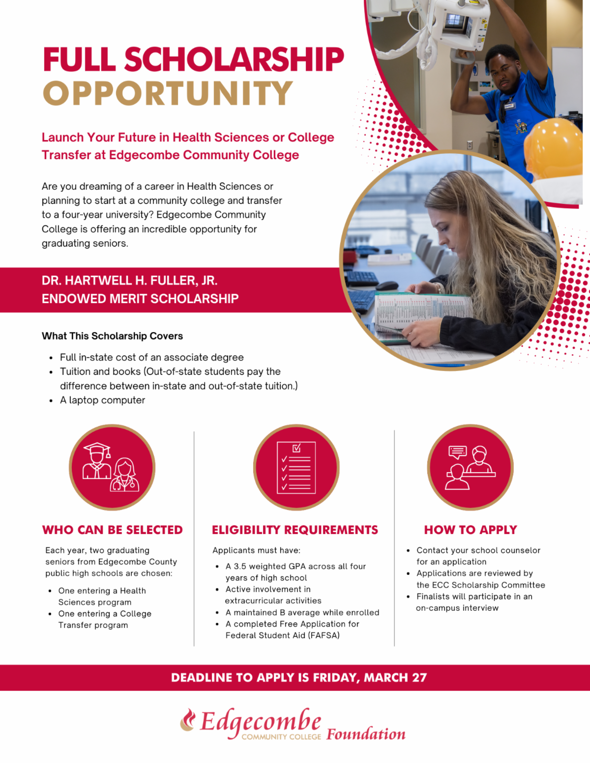 FULL SCHOLARSHIP OPPORTUNITY! Launch Your Future in Health Sciences or College Transfer at Edgecombe Community College Are you dreaming of a career in Health Sciences or planning to start at a community college and transfer to a four-year university? Edgecombe Community College is offering an incredible opportunity for graduating seniors. Dr. Hartwell H. Fuller, Jr. Endowed Merit Scholarship What This Scholarship Covers Full in-state cost of an associate degree Tuition and books (Out-of-state students pay the difference between in-state and out-of-state tuition.) A laptop computer  Who Can Be Selected Each year, two graduating seniors from Edgecombe County public high schools are chosen: One entering a Health Sciences program One entering a College Transfer program Eligibility Requirements Applicants must have: A 3.5 weighted GPA across all four years of high school Active involvement in extracurricular activities A maintained B average while enrolled A completed Free Application for Federal Student Aid (FAFSA)  How to Apply Contact your school counselor for an application Applications are reviewed by the ECC Scholarship Committee Finalists will participate in an on-campus interview Deadline to Apply Friday, March 27